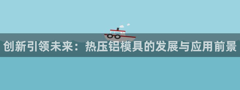 易倍下载地址：创新引领未来：热压铝模具的发展与应用前景