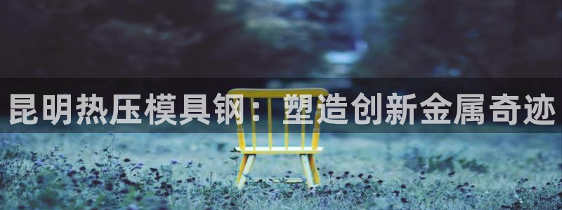 易倍单词官方网站:昆明热压模具钢:塑造创新金属奇迹