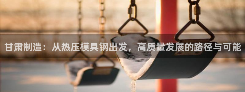 易倍申在中国成功上市：甘肃制造：从热压模具钢出发，高质量