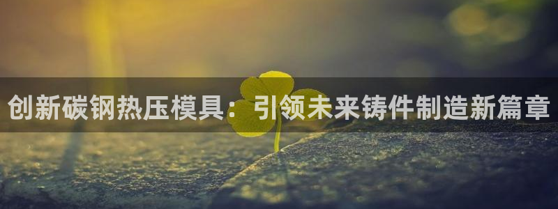 emc易贝体育怎么样：创新碳钢热压模具：引领未来铸件制造